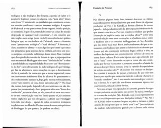 182 HANS ULRI CH GUMBRE CHT Produção de Presença
teológico e não teológico. Isto levanta a questão de saber se é
possível e legítimo pensar em alguma coisa "para além" desses
seres (com "s" minúsculo) ou entidades que constituem os nos-
sos mundos cotidianos - sem nos tornarmos teológicos. A resposta
de Pickstock a essa questão tem de ser negativa. Minha posição,
ao contrário, é que o Ser, entendido como "as coisas do mundo
despojadas de qualquer rede conceitual", é um conceito que
não implica nem exige (nem exclui!) uma referência à prática
litúrgica que, no vocabulário de Pickstock, marca a fronteira
entre "pensamento teológico" e "sutil idolatria". A fronteira, é
claro, mantém-se aberta - e não digo isso por sentir que estou
me preparando para atravessá-la (na verdade, até estou um pou-
co surpreso com minha indiferença diante disso).Mas é verdade
que, divergindo do conceito de Ser em si e por si,asperspectivas
mais recentes de Heidegger sobre uma "história do Ser" e sobre
a possibilidade ou impossibilidade de ocorrer um "desvelamen-
to do Ser" caem obviamente do lado teológico. É que Heideg-
ger fala da alternância entre situações em que o desvelamento
do Ser é possível e de outras em que se torna improvável, como
um movimento totalmente fora do alcance do pensamento e
do conhecimento humano e, logo, pelo menos potencialmente,
como "um mistério de uma fonte desconhecida". 161 No final
das contas, tudo pode depender de nos sentirmos ou não dis-
postos (ou pressionados) a fazer perguntas sobre essa"fonte des-
conhecida", se temos talvez, ou não, vontade de estar em conta-
to ou em comunicação com isso.Tanto quanto sei, não existem
textos explícitos que nos obriguem a admitir que Heidegger
teria tido esse desejo - apesar de todos os motivos teológicos
implícitos em sua filosofia.Por isso estou de novo mais próximo
de Heidegger do que gostaria (se pudesse escolher).
.,.
-}
.,'" .
5
Nas últimas pagmas deste livro, tentarei descrever os efeitos
maravilhosamente tranquilizadores que senti diante de algumas
produções de N ô e de Kabuki, as formas clássicas do teatro
japonês - independentemente das preocupações intelectuais de
que tivesse consciência. Por isso, resistirei o melhor que puder
à tentação de explicar outra vez as minhas ideias162
sobre uma
possível relação entre essas encenações e o budismo zen, e entre
o budismo zen e o conceito heideggeriano de Ser. Acredito
que não existe nada mais kitsch, intelectualmente, do que o en-
tusiasmo pelo budismo zen entre os intelectuais ocidentais que
(como eu) não conhecem nenhuma língua asiática e têm, na
melhor das hipóteses, um conhecimento turístico de uma ou
outra dessas culturas. Faço notar apenas que aqui entendo por
zen o "nada" como dimensão em que as coisas não são consti-
tuídas por formas e conceitos e, portanto, uma esfera afastada do
alcance da experiência humana (essa é a opinião de especialistas
de mérito reconhecido).'?' Os mestres zen ensinam os discípu-
los a resistir à tentação de pensar a transição do que não tem
forma para aquilo que uma certa tradição ocidental chamaria o
"mundo cotidiano", isto é, um mundo estruturado por concei-
tos e formas. Se o que não tem forma atravessasse alguma vez
essa fronteira, teria de adotar formas.
Sem me arrogar em especialista no assunto, gostaria de suge-
rir que podemos associar certo mecanismo de palco, central pa-
ra o teatro das tradições N ô e Kabuki, com o único pensamento
que o zen não permite que seus discípulos tenham.IM No N ô e
no Kabuki, todos os atores chegam ao palco e deixam o palco
através de uma ponte que vai desde uma "casa" (um recipiente
de madeira suficientemente grande para caberem nele vários
 