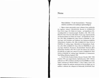Notas
Materialidades / O não herrnenêutico / Presença:
relatório anedótico de mudanças epistemológicas
I . Alguns ensaios apresentados nesses colóquios foram publicados
nos seguintes volumes: CERQUIGLlNI, Bernard & GUMBRECHT,
Hans Ul rich (orgs.) Der Diseurs der Literatur - und Sprachhistorie: Wis-
aIs Innovationsvorgabe. Frankfurt a/M , 1983; GUM-
BRECHT, Hans Ulrich & L1NK-HEER, Úrsula (orgs.) Epochenschwellen
und Epochenstrukturen im Diskurs derLiteratur - und Sprachhistorie. Frank-
furt a/M, 1986 ; GUMBRECHT, Hans Ulrich & PFEIFFER, K. Lud-
wig (orgs.) Stii-Ceschichten und Punktionen eines kuIturwissrnschaftlichen
Diskurseiements. Frankfurt a/M, 1986 ; GUMBRE CHT, Hans Ulrich &
PFEIFFER, K. Ludwig (orgs.), Materialitat der Kommunileation. Frank-
furt a/M, 1988; GUMBRECHT, Hans Ulrich & PFEIFFER, K. Lud-
wig (orgs.) Paradoxien, Dissonanxen, Zusammenbruche: Situationen
Iipistemologie. Frankfurt a/M, 1991. A partir dos últimos dois volumes,
foi publ icada em inglês uma coleção de ensaios: GUMBRE CHT, Hans
Ulrich & PFEIFFER, K. Ludwig (orgs.) Materialities Communication.
Trad. William Whobrey.Stanford, 1994 .
2. Ver KITTLER, Friedrich Kittler, Discourse Netuiores 1800/ 1900.
Stanford, 1990, cujo original alemão, A ujscnreibesysteme 1800/ 1900, foi
public ado em 1985 (a brilhante introdução de David Wellbery à edição
inglesa, traduzida por Michael Metteer e Chris Cullens, mostra uma
imagem complexa do ambiente intelectual do livro de Kittler, que era
também O ambiente dos colóquios de Dubrovnik); ZUMTHOR, Paul.
 
