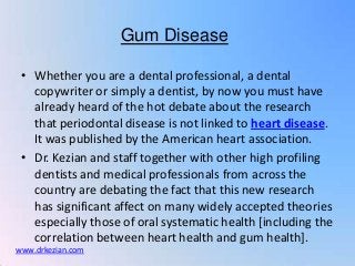 Gum Disease

 • Whether you are a dental professional, a dental
   copywriter or simply a dentist, by now you must have
   already heard of the hot debate about the research
   that periodontal disease is not linked to heart disease.
   It was published by the American heart association.
 • Dr. Kezian and staff together with other high profiling
   dentists and medical professionals from across the
   country are debating the fact that this new research
   has significant affect on many widely accepted theories
   especially those of oral systematic health [including the
   correlation between heart health and gum health].
www.drkezian.com
 