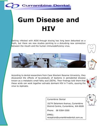 Gum Disease and
HIV
Getting infected with AIDS through kissing has long been debunked as a
myth, but there are new studies pointing to a disturbing new connection
between the mouth and the human immunodeficiency virus.
According to dental researchers from Case Western Reserve University, they
discovered the effects of by-products of bacteria in periodontal disease
known as a metabolic small fatty acid (SCFA). Their findings told them that
these acids can work together activate dormant HIV in T-cells, causing the
virus to replicate.
Currambine Dental
10/74 Delamere Avenue, Currambine
District Centre, Currambine, WA 6028
Phone: 08 9304 0300
EMAIL:
reception@currambinedental.com.au
 