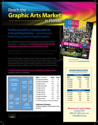 Reach the
Graphic Arts Market
in Florida
Position yourself as a leading authority
in the printing industry — promote your
products & services in Graphics Update.
Over 3,000 CEOs, owners and top managers receive Graphics Update
each quarter — enabling you to reach the people who decide what
equipment to buy, products to use and services to seek.
Graphics Update is the only magazine devoted exclusively to
Florida’s graphic communications industry professionals.
Each issue of Graphics Update contains timely coverage of PAF’s events
and activities, as well as advice on technical issues, labor relations, and other
industry-specific topics. We also publish industry news and information
provided through our affiliation with Printing Industries of America (PIA).
Include Graphics Update in your marketing strategy today —
multiple options available:
Friday, July 31, 2015 • Hilton Orlando
Friday, July 31, 2015 • Hilton Orlando
SPRING 2015
ALSO INSIDE
Legislative Day 2015
PMC 2015
Member News
GOA SUCCESS!
View / download
sample issues at www.FLprint.org
Reserve your space today.
Contact PAF
800-331-0461 ext. 2 or
info@flprint.org
ADVERTISING RATES
ALL RATES SHOWN ARE PER ISSUE
MEMBER RATES
Size	 1 issue	 4 issues
Full Page	 $1325	 $1060
2/3 Page	 935	 745
1/2 Page	 780	 625
1/3 Page	 470	 375
1/6 Page	 265	 215
NON-MEMBER RATES
Full Page	 $1520	 $1290
2/3 Page	 1075	 915
1/2 Page	 895	 760
1/3 Page	 540	 500
1/6 Page	 305	 260
6250 Hazeltine National Dr. Ste. 114 • Orlando, FL 32822
+1 407-240-8009 • 800-331-0461 • FAX 407-240-8333
www.FLprint.org
 