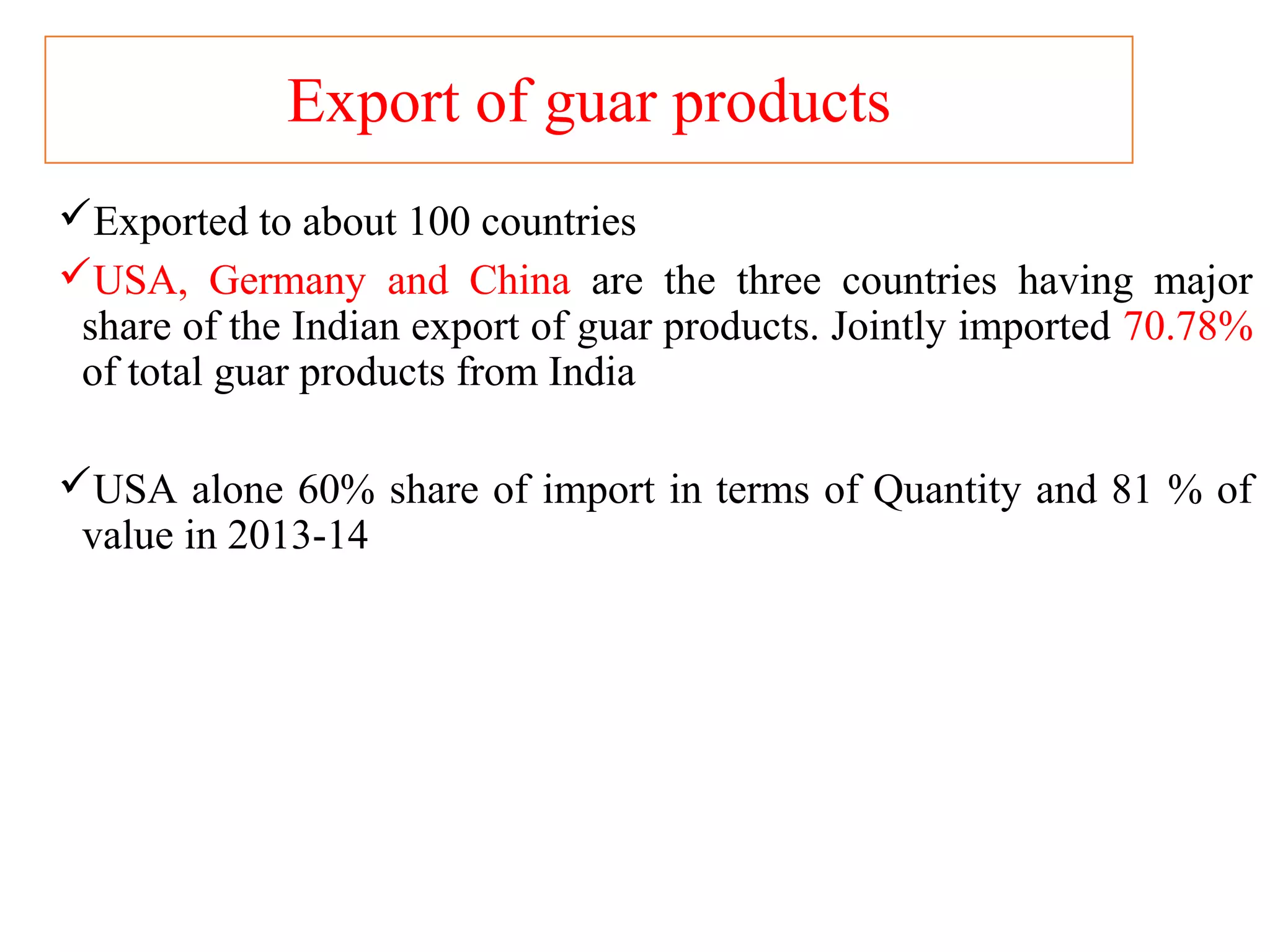 Export of guar products
Exported to about 100 countries
USA, Germany and China are the three countries having major
share of the Indian export of guar products. Jointly imported 70.78%
of total guar products from India
USA alone 60% share of import in terms of Quantity and 81 % of
value in 2013-14
 