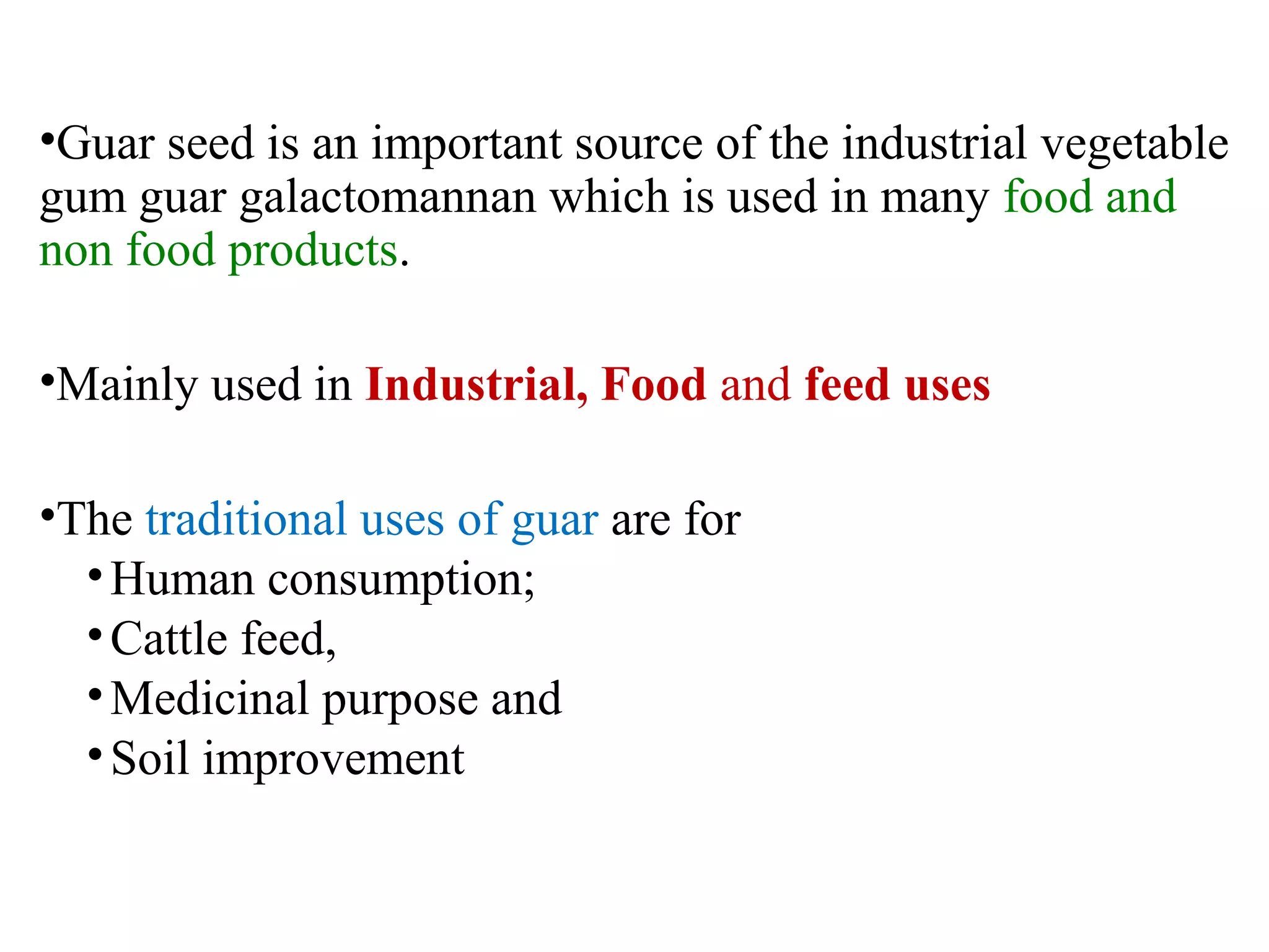 •Guar seed is an important source of the industrial vegetable
gum guar galactomannan which is used in many food and
non food products.
•Mainly used in Industrial, Food and feed uses
•The traditional uses of guar are for
•Human consumption;
•Cattle feed,
•Medicinal purpose and
•Soil improvement
 