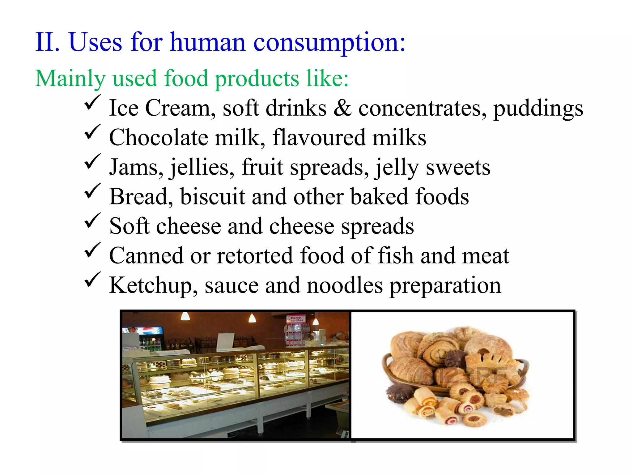 II. Uses for human consumption:
Mainly used food products like:
 Ice Cream, soft drinks & concentrates, puddings
 Chocolate milk, flavoured milks
 Jams, jellies, fruit spreads, jelly sweets
 Bread, biscuit and other baked foods
 Soft cheese and cheese spreads
 Canned or retorted food of fish and meat
 Ketchup, sauce and noodles preparation
 