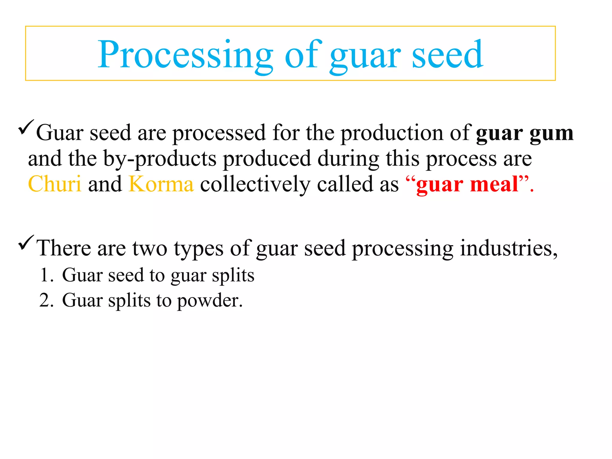 Processing of guar seed
Guar seed are processed for the production of guar gum
and the by-products produced during this process are
Churi and Korma collectively called as “guar meal”.
There are two types of guar seed processing industries,
1. Guar seed to guar splits
2. Guar splits to powder.
 