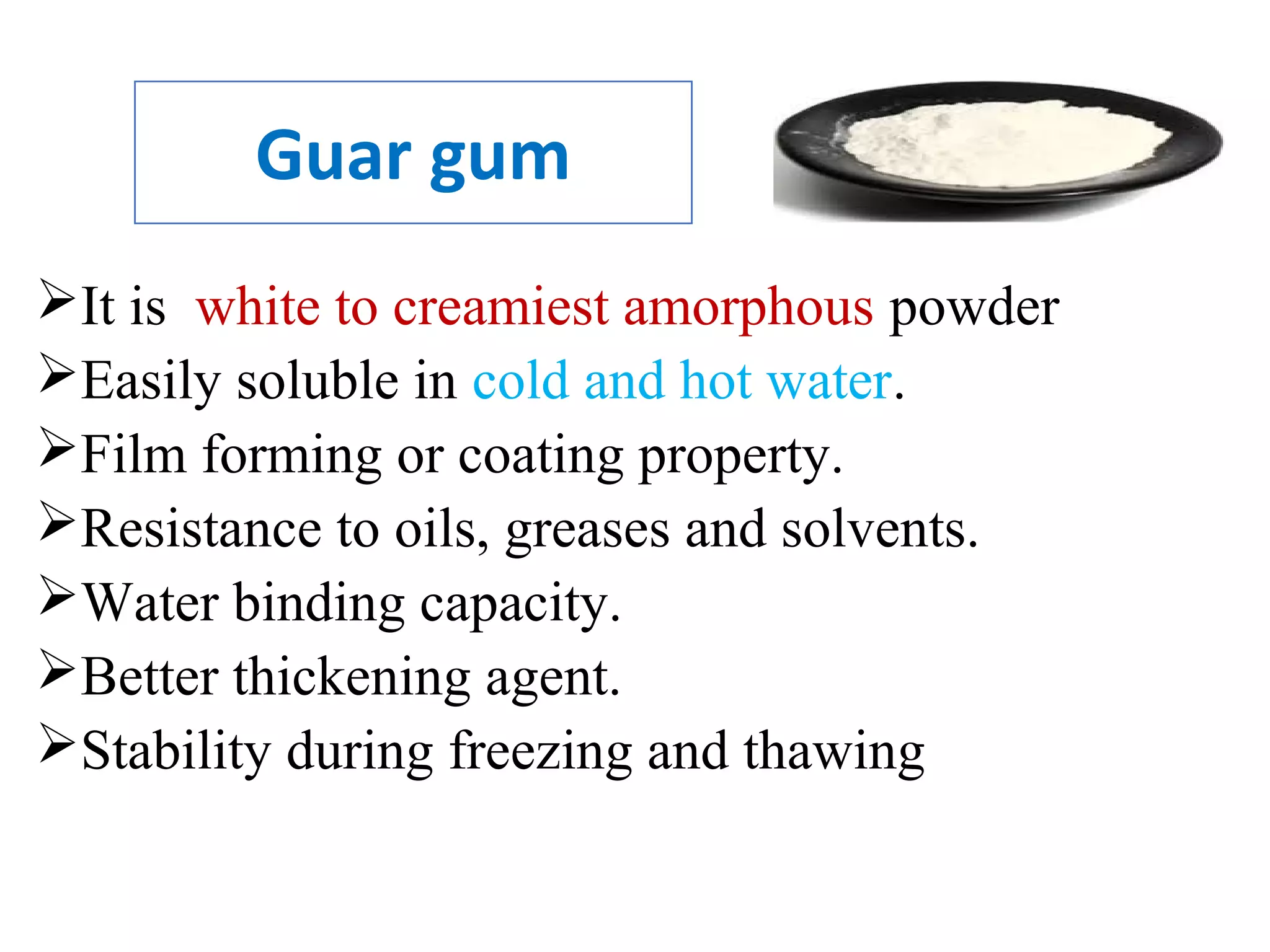 Guar gum
It is white to creamiest amorphous powder
Easily soluble in cold and hot water.
Film forming or coating property.
Resistance to oils, greases and solvents.
Water binding capacity.
Better thickening agent.
Stability during freezing and thawing
 