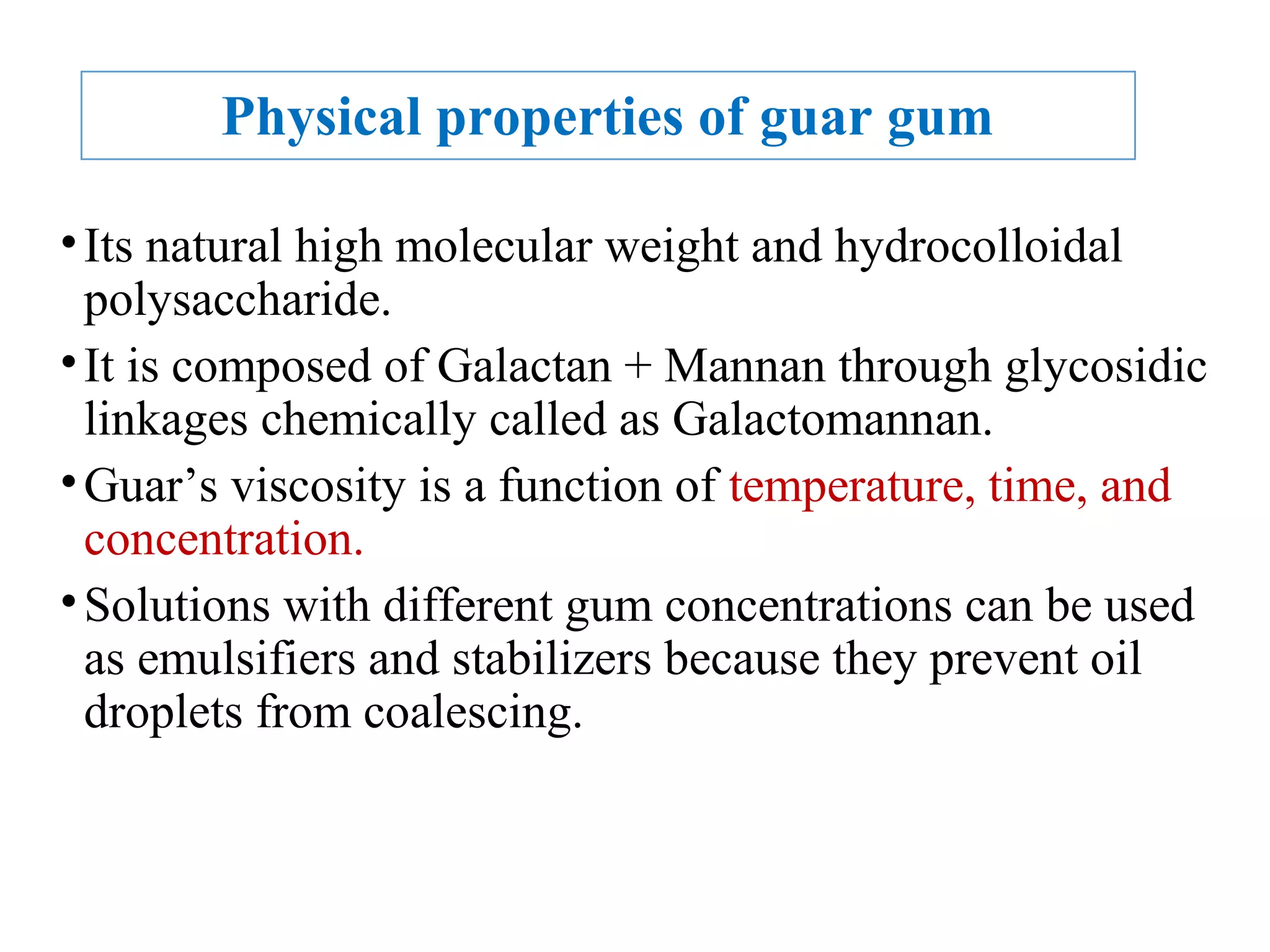 Physical properties of guar gum
•Its natural high molecular weight and hydrocolloidal
polysaccharide.
•It is composed of Galactan + Mannan through glycosidic
linkages chemically called as Galactomannan.
•Guar’s viscosity is a function of temperature, time, and
concentration.
•Solutions with different gum concentrations can be used
as emulsifiers and stabilizers because they prevent oil
droplets from coalescing.
 
