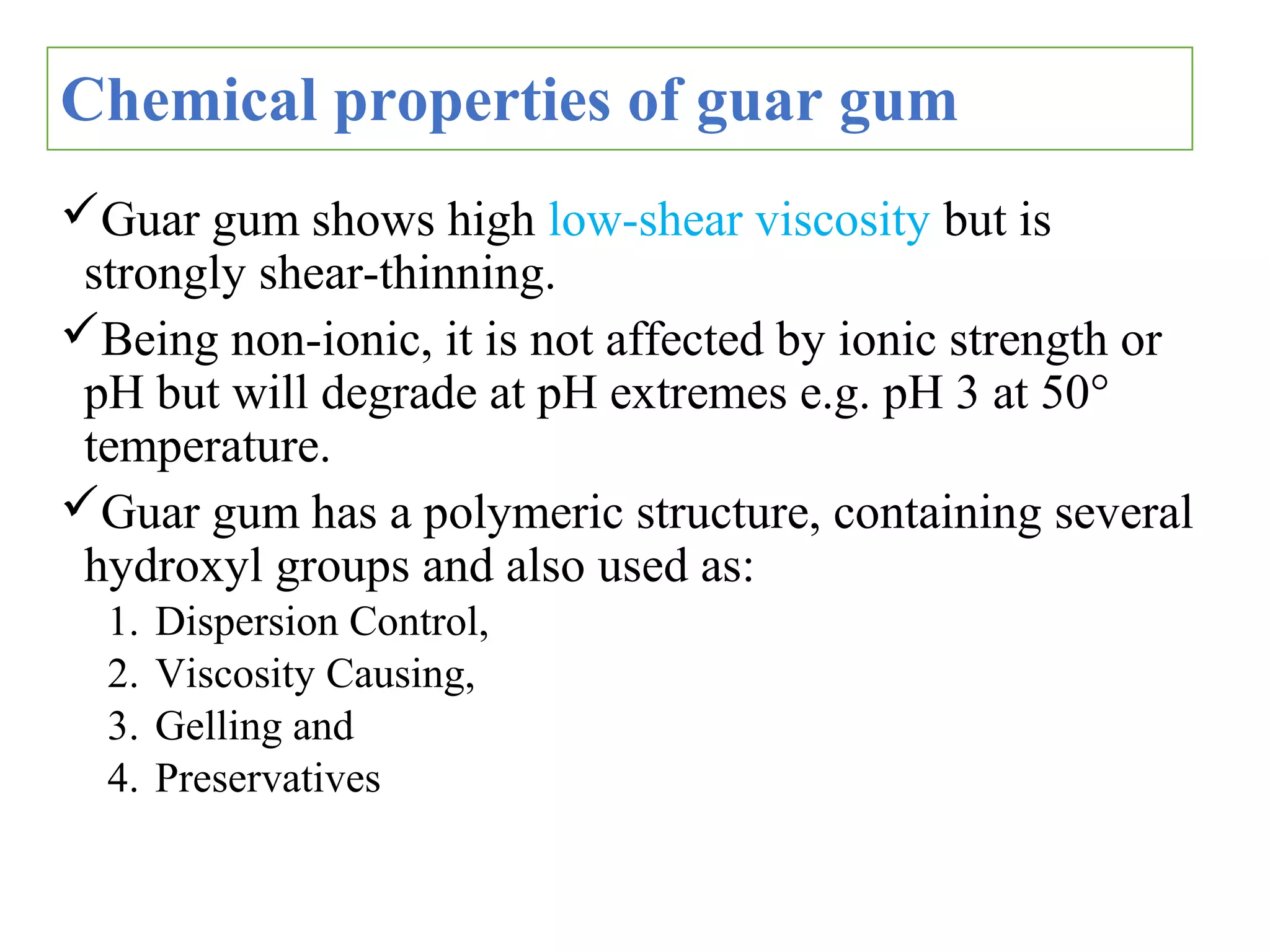 Chemical properties of guar gum
Guar gum shows high low-shear viscosity but is
strongly shear-thinning.
Being non-ionic, it is not affected by ionic strength or
pH but will degrade at pH extremes e.g. pH 3 at 50°
temperature.
Guar gum has a polymeric structure, containing several
hydroxyl groups and also used as:
1. Dispersion Control,
2. Viscosity Causing,
3. Gelling and
4. Preservatives
 