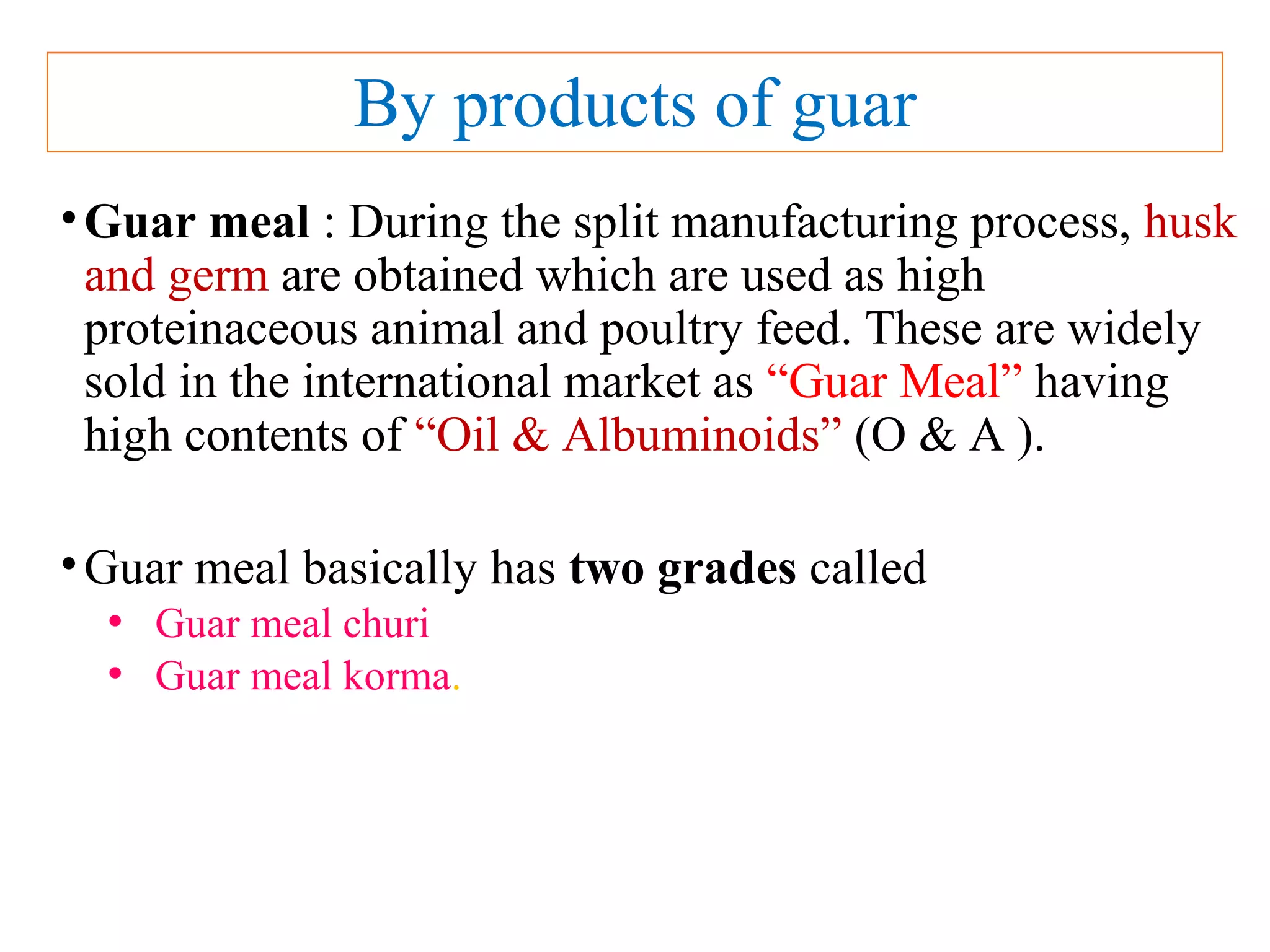 By products of guar
•Guar meal : During the split manufacturing process, husk
and germ are obtained which are used as high
proteinaceous animal and poultry feed. These are widely
sold in the international market as “Guar Meal” having
high contents of “Oil & Albuminoids” (O & A ).
•Guar meal basically has two grades called
• Guar meal churi
• Guar meal korma.
 