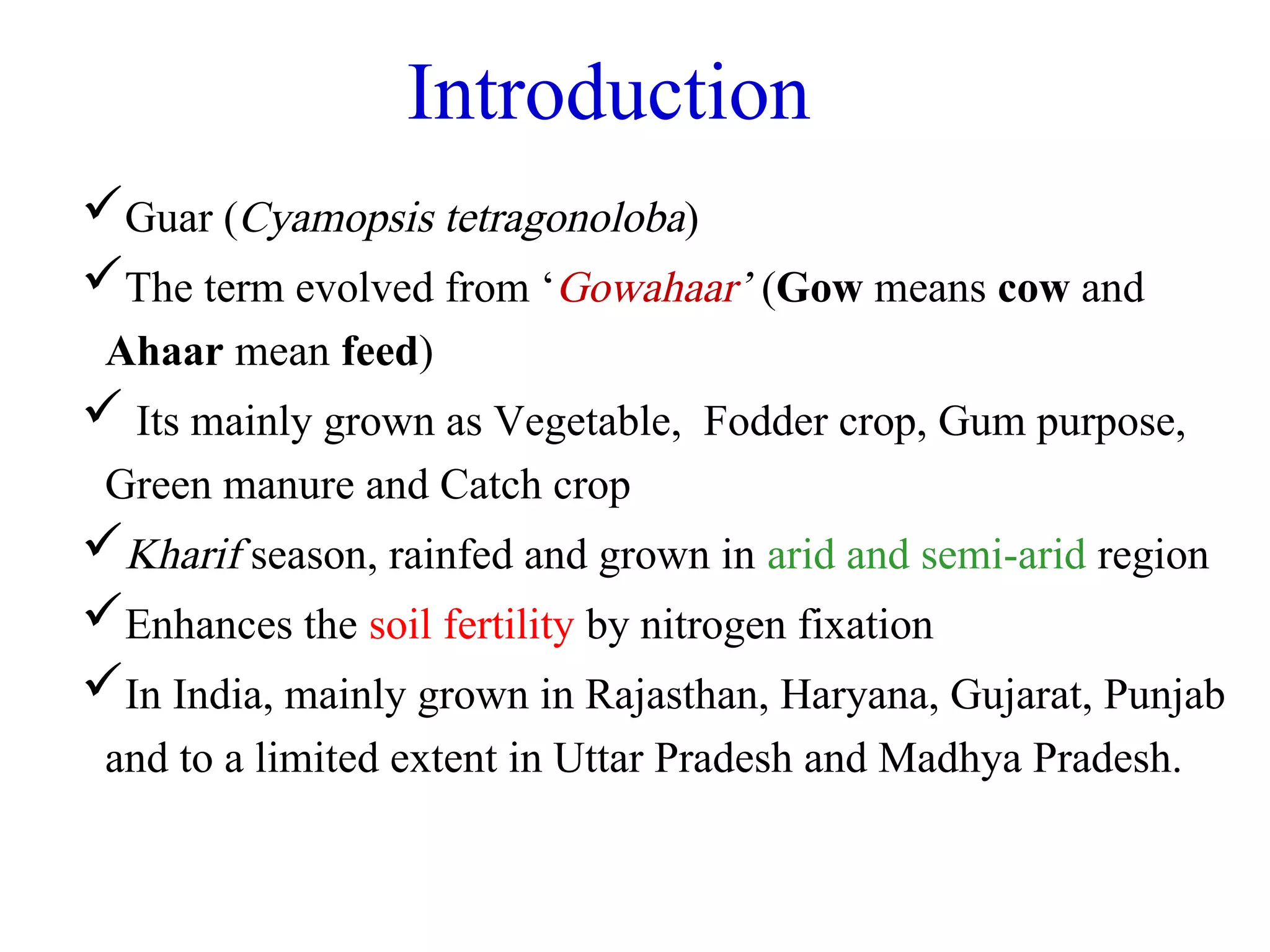 Introduction
Guar (Cyamopsis tetragonoloba)
The term evolved from ‘Gowahaar’ (Gow means cow and
Ahaar mean feed)
 Its mainly grown as Vegetable, Fodder crop, Gum purpose,
Green manure and Catch crop
Kharif season, rainfed and grown in arid and semi-arid region
Enhances the soil fertility by nitrogen fixation
In India, mainly grown in Rajasthan, Haryana, Gujarat, Punjab
and to a limited extent in Uttar Pradesh and Madhya Pradesh.
 