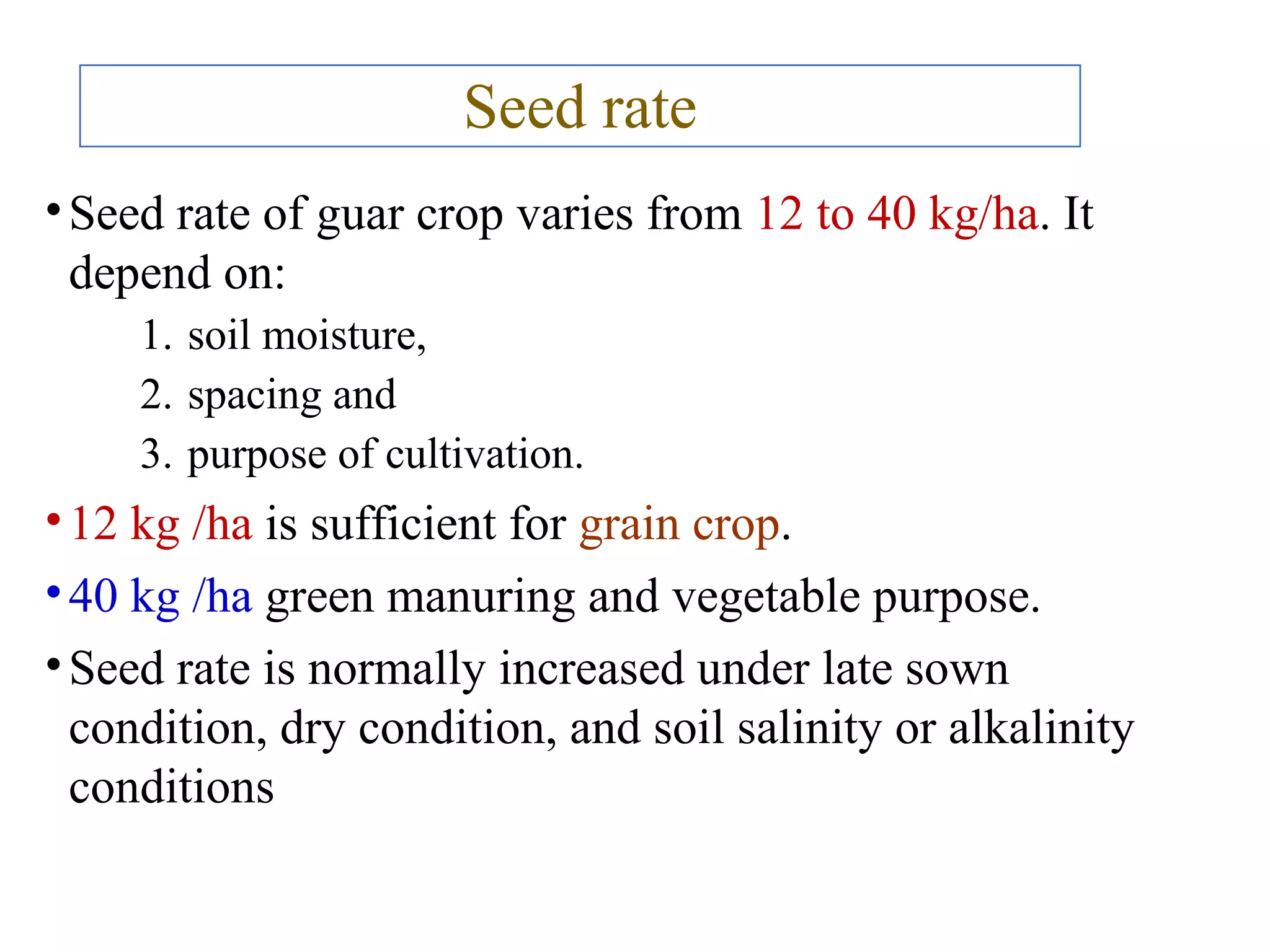 Seed rate
•Seed rate of guar crop varies from 12 to 40 kg/ha. It
depend on:
1. soil moisture,
2. spacing and
3. purpose of cultivation.
•12 kg /ha is sufficient for grain crop.
•40 kg /ha green manuring and vegetable purpose.
•Seed rate is normally increased under late sown
condition, dry condition, and soil salinity or alkalinity
conditions
 