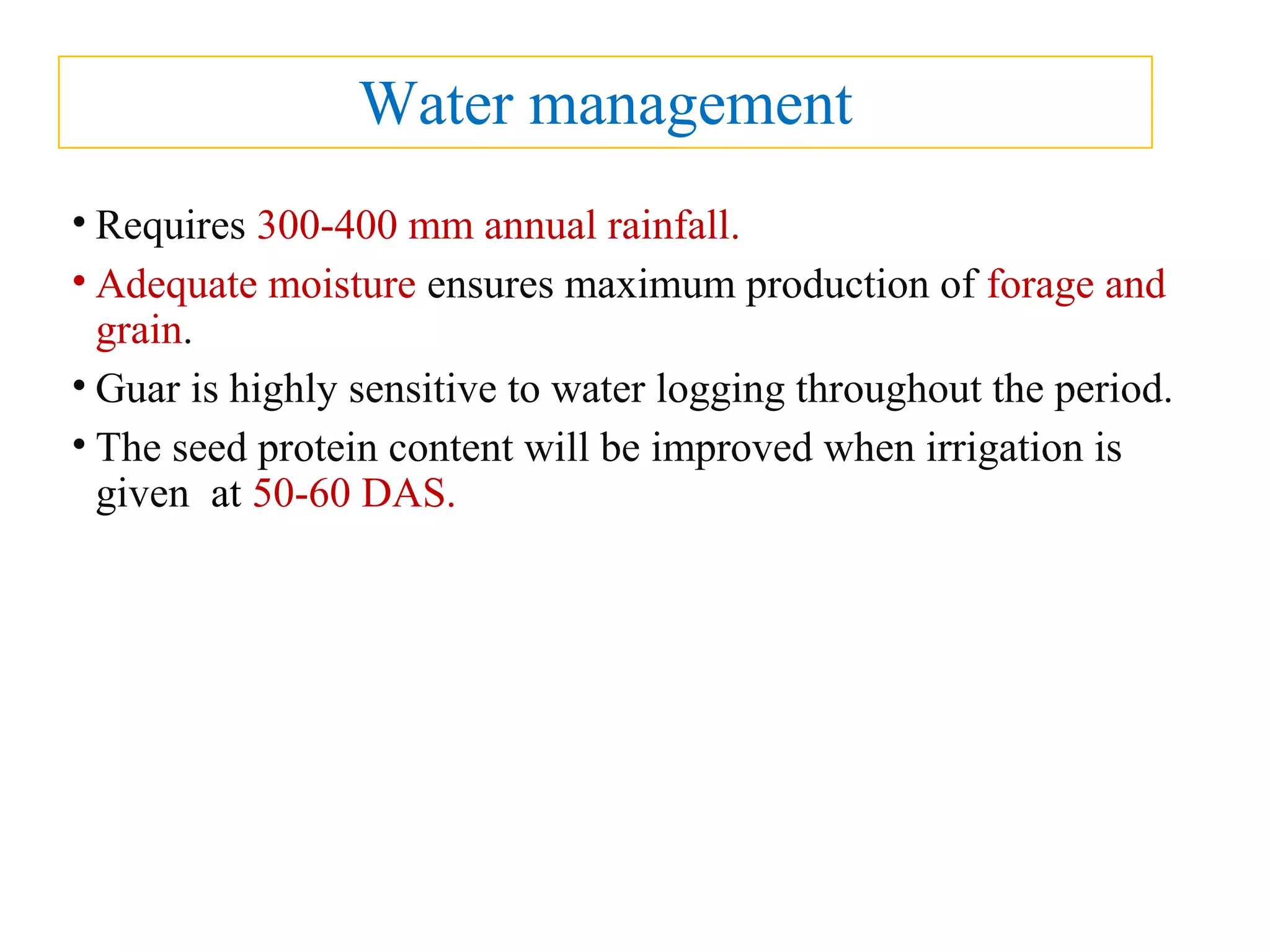 Water management
• Requires 300-400 mm annual rainfall.
• Adequate moisture ensures maximum production of forage and
grain.
• Guar is highly sensitive to water logging throughout the period.
• The seed protein content will be improved when irrigation is
given at 50-60 DAS.
 