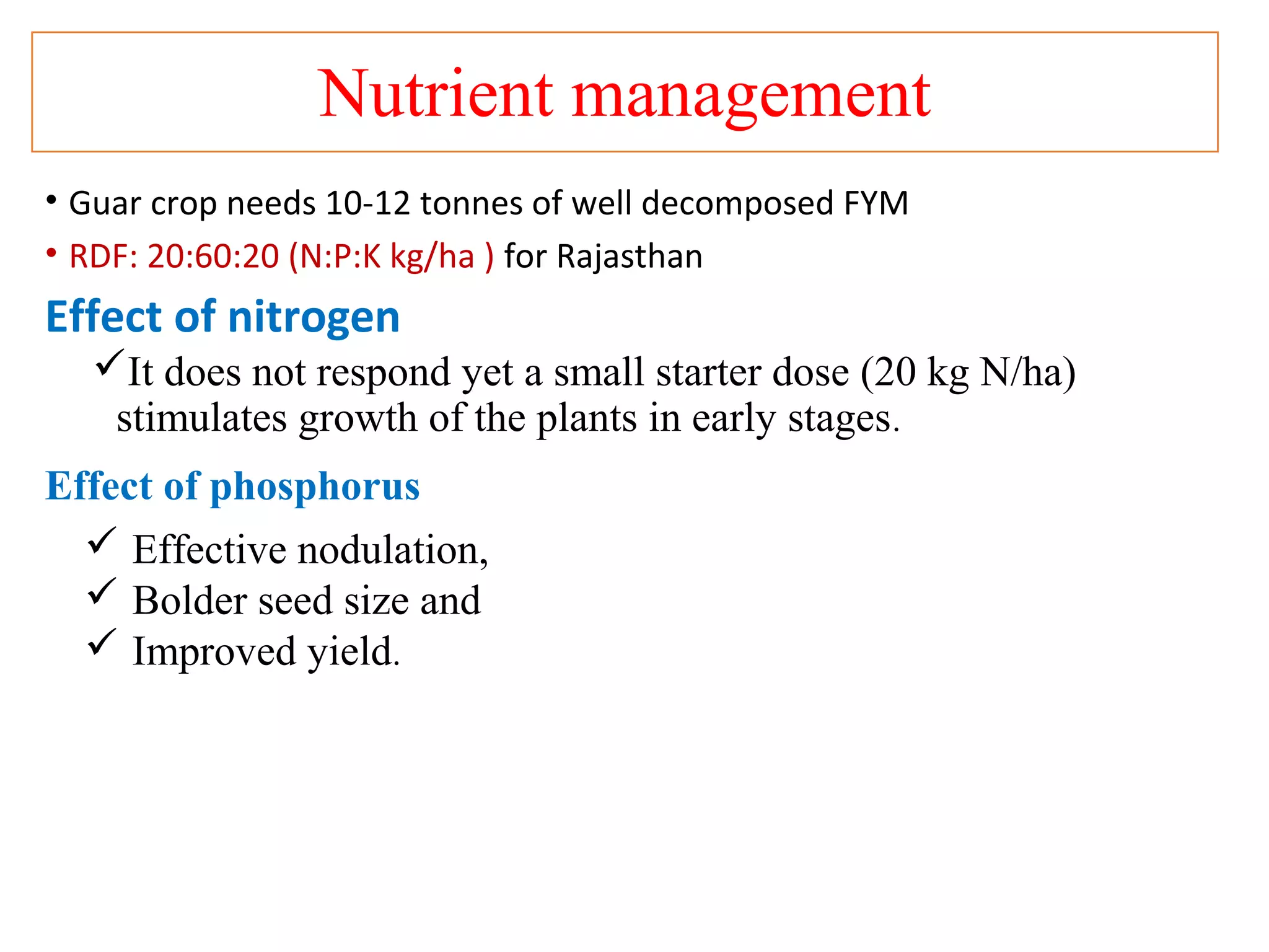 Nutrient management
• Guar crop needs 10-12 tonnes of well decomposed FYM
• RDF: 20:60:20 (N:P:K kg/ha ) for Rajasthan
Effect of nitrogen
It does not respond yet a small starter dose (20 kg N/ha)
stimulates growth of the plants in early stages.
Effect of phosphorus
 Effective nodulation,
 Bolder seed size and
 Improved yield.
 