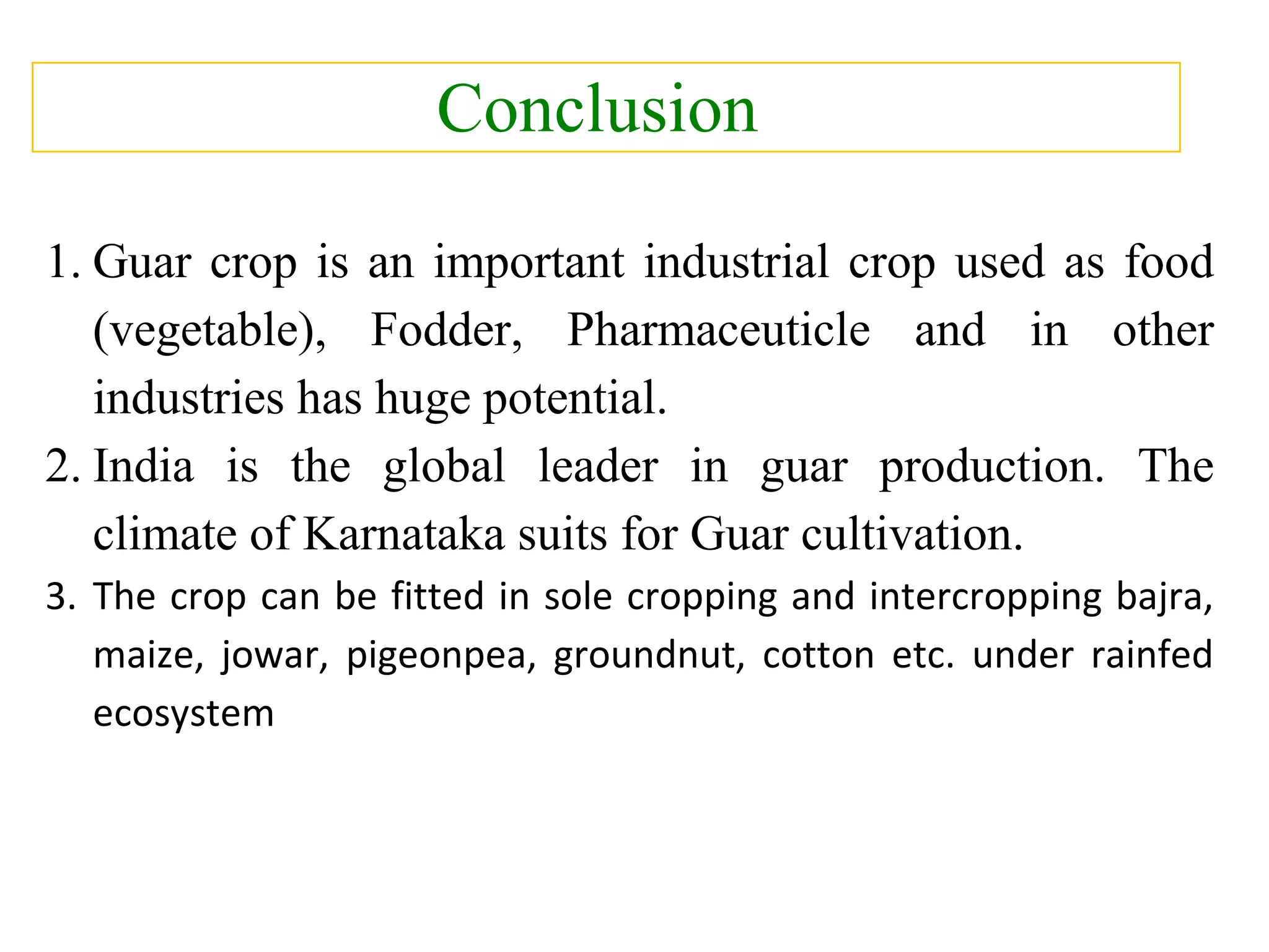 Conclusion
1. Guar crop is an important industrial crop used as food
(vegetable), Fodder, Pharmaceuticle and in other
industries has huge potential.
2. India is the global leader in guar production. The
climate of Karnataka suits for Guar cultivation.
3. The crop can be fitted in sole cropping and intercropping bajra,
maize, jowar, pigeonpea, groundnut, cotton etc. under rainfed
ecosystem
 