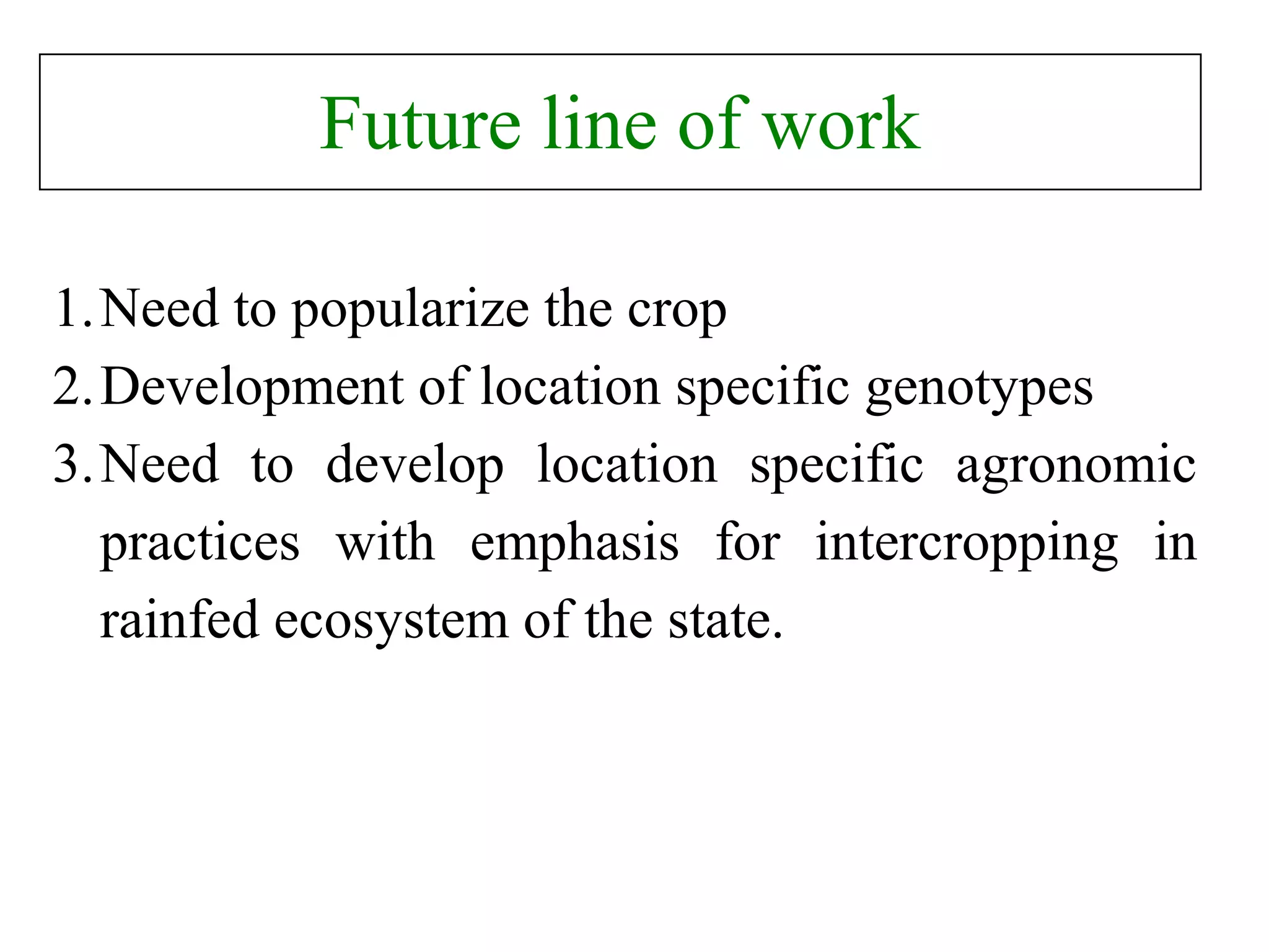 Future line of work
1.Need to popularize the crop
2.Development of location specific genotypes
3.Need to develop location specific agronomic
practices with emphasis for intercropping in
rainfed ecosystem of the state.
 