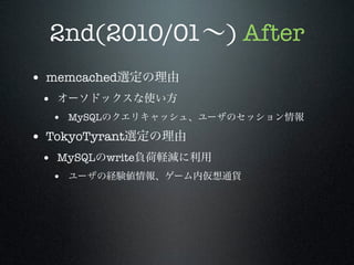 2nd(2010/01∼) After
• memcached選定の理由
• オーソドックスな使い方
• MySQLのクエリキャッシュ、ユーザのセッション情報

• TokyoTyrant選定の理由
• MySQLのwrite負荷軽減に利用
• ユーザの経験値情報、ゲーム内仮想通貨

 