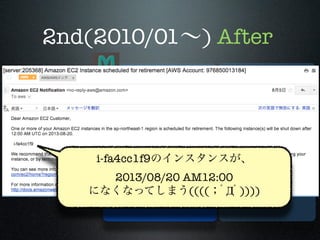 2nd(2010/01∼) After

memcached
app i-fa4cc1f9のインスタンスが、 RDS
M M M
(MySQL5.1)
2013/08/20 S
AM12:00
S S
になくなってしまう((((；ﾟДﾟ))))

TokyoTyrant

 
