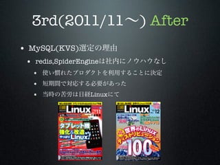 3rd(2011/11∼) After
• MySQL(KVS)選定の理由
• redis,SpiderEngineは社内にノウハウなし
• 使い慣れたプロダクトを利用することに決定
• 短期間で対応する必要があった
• 当時の苦労は日経Linuxにて

 