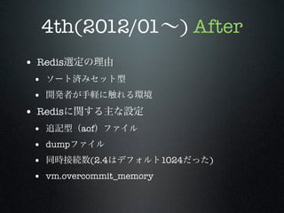 4th(2012/01∼) After
• Redis選定の理由
• ソート済みセット型
• 開発者が手軽に触れる環境

• Redisに関する主な設定
•
•
•
•

追記型（aof）ファイル
dumpファイル
同時接続数(2.4はデフォルト1024だった)
vm.overcommit_memory

 