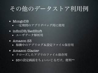 その他のデータストア利用例
• MongoDB

• 一定期間のアプリデバッグ用に使用

• inﬁniDB/RedShift

• ユーザデータ解析用

• Amazon S3

• 稼働中のアプリログ＆設定ファイル保存用

• Amazon Glacier

• クローズしたアプリのファイル保存用
• S3の設定画面をちょいいじるだけ。便利^^

 