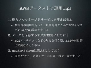 AWSデータストア運用Tips
1. 極力フルマネージドサービスを使えば安心

• 数百台の運用を行うと、ほぼ毎月どこかでEC2インス
タンス(N/W)障害が生じる

2. データを保存する領域はEBSにしておく

• EC2メンテナンスなどの対応を行う際、EBSの付け替
えで済むことが多い

3. masterとslaveは別AZにしておく

• 同じAZだと、ホストサーバが同一のケースが生じる

 