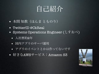 自己紹介
• 本間 知教（ほんま とものり）
• TwitterID @CkReal
• Systems Operations Engineer (しすおぺ)
• 入社歴約2年
• 国内アプリのサーバ運用
• アプリのイベントとかは作ってないです

• 好きなAWSサービス：Amazon S3

 