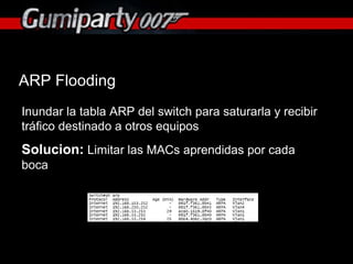 ARP Flooding Inundar la tabla ARP del switch para saturarla y recibir tráfico destinado a otros equipos Solucion:  Limitar las MACs aprendidas por cada boca 