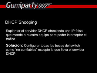 DHCP Snooping Suplantar al servidor DHCP ofreciendo una IP falsa que mande a nuestro equipo para poder interceptar el tráfico Solucion:  Configurar todas las bocas del switch como “no confiables” excepto la que lleva el servidor DHCP 
