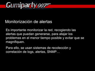 Monitorización de alertas Es importante monitorizar la red, recogiendo las alertas que puedan generarse, para atajar los problemas en el menor tiempo posible y evitar que se magnifiquen. Para ello, se usan sistemas de recolección y correlación de logs, alertas, SNMP… 