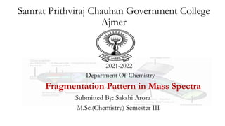 Samrat Prithviraj Chauhan Government College
Ajmer
2021-2022
Department Of Chemistry
Fragmentation Pattern in Mass Spectra
Submitted By: Sakshi Arora
M.Sc.(Chemistry) Semester III
 