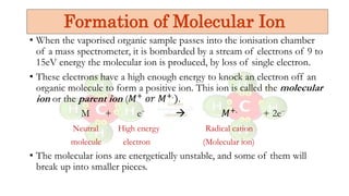 • When the vaporised organic sample passes into the ionisation chamber
of a mass spectrometer, it is bombarded by a stream of electrons of 9 to
15eV energy the molecular ion is produced, by loss of single electron.
• These electrons have a high enough energy to knock an electron off an
organic molecule to form a positive ion. This ion is called the molecular
ion or the parent ion (𝑀+ 𝑜𝑟 𝑀+.).
M + e⁻  𝑀+. + 2e⁻
Neutral High energy Radical cation
molecule electron (Molecular ion)
• The molecular ions are energetically unstable, and some of them will
break up into smaller pieces.
Formation of Molecular Ion
 
