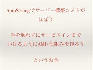 AutoScalingでサーバー構築コストが
ほぼ０
!

手を触れずにサービスインまで
いけるようにAMI+仕組みを作ろう
!

というお話

 