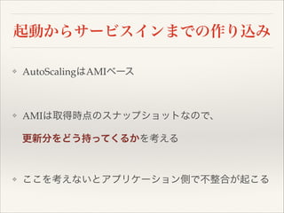 起動からサービスインまでの作り込み
❖

AutoScalingはAMIベース!

!
❖

AMIは取得時点のスナップショットなので、!
更新分をどう持ってくるかを考える!
!

❖

ここを考えないとアプリケーション側で不整合が起こる

 