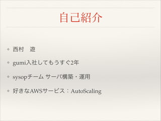 自己紹介
❖

西村 遊!

❖

gumi入社してもうすぐ2年!

❖

sysopチーム サーバ構築・運用!

❖

好きなAWSサービス：AutoScaling

 