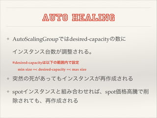 Auto healing
❖

AutoScalingGroupではdesired-capacityの数に!
インスタンス台数が調整される。!
※desired-capacityは以下の範囲内で設定!
min size =< desired-capacity =< max size

❖

突然の死があってもインスタンスが再作成される!

❖

spotインスタンスと組み合わせれば、spot価格高騰で削
除されても、再作成される

 