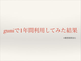 gumiで1年間利用してみた結果
※構想期間含む

 