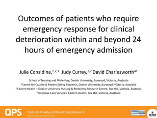 Outcomes of patients who require
emergency response for clinical
deterioration within and beyond 24
hours of emergency admission
Julie Considine,1,2,3 Judy Currey,1,2 David Charlesworth41
School of Nursing and Midwifery, Deakin University, Burwood, Victoria, Australia
2 Centre for Quality & Patient Safety Research, Deakin University, Burwood, Victoria, Australia
3 Eastern Health – Deakin University Nursing & Midwifery Research Centre, Box Hill, Victoria, Australia
4 Intensive Care Services, Eastern Health, Box Hill, Victoria, Australia
 