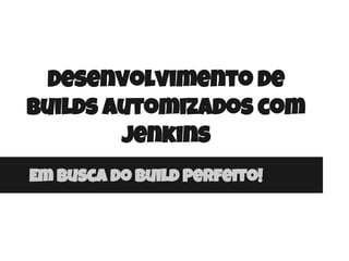 Desenvolvimento de
builds automizados com
Jenkins
Em Busca do build Perfeito!
 