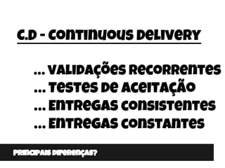 Principais diferenças?
C.D - Continuous Delivery
… validações Recorrentes
… Testes de aceitação
… Entregas consistentes
… ...