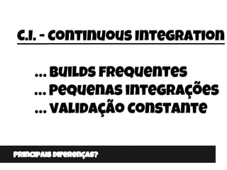 Principais diferenças?
C.I. - Continuous Integration
… Builds frequentes
… Pequenas integrações
… validação Constante
 