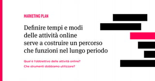 MARKETING PLAN

Deinire tempi e modi
delle attività online
serve a costruire un percorso
che funzioni nel lungo periodo
Qual è l’obbiettivo delle attività online?
Che strumenti dobbiamo utilizzare?
 