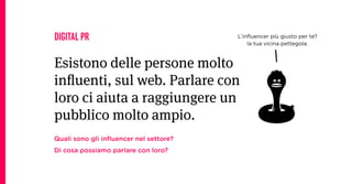 DIGITAL PR                              L’inﬂuencer più giusto per te?
                                            la tua vicina pettegola.



Esistono delle persone molto
inluenti, sul web. Parlare con
loro ci aiuta a raggiungere un
pubblico molto ampio.
Quali sono gli inﬂuencer nel settore?
Di cosa possiamo parlare con loro?
 