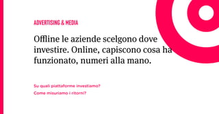 ADVERTISING & MEDIA

Oline le aziende scelgono dove
investire. Online, capiscono cosa ha
funzionato, numeri alla mano.

Su quali piattaforme investiamo?
Come misuriamo i ritorni?
 