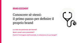 BRAND ASSESSMENT

Conoscere sè stessi:
il primo passo per deﬁnire il
proprio brand
La rete sta parlando del brand?
Quali canali sono presidiati?
Com’è l’immagine dell’azienda, in relazione al suo target?
 