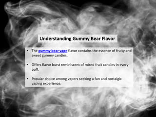Understanding Gummy Bear Flavor
• The gummy bear vape flavor contains the essence of fruity and
sweet gummy candies.
• Offers flavor burst reminiscent of mixed fruit candies in every
puff.
• Popular choice among vapers seeking a fun and nostalgic
vaping experience.
 