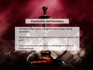 Conclusion and Summary
• This flavor offers vapers a delightful and nostalgic vaping
experience.
• Allows experiencing the sweet and fruity sensation without the
guilt!
• Explore gummy bear vape flavors and indulge in a burst of
fruity goodness.
 