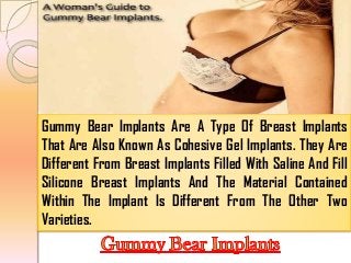 Gummy Bear Implants Are A Type Of Breast Implants
That Are Also Known As Cohesive Gel Implants. They Are
Different From Breast Implants Filled With Saline And Fill
Silicone Breast Implants And The Material Contained
Within The Implant Is Different From The Other Two
Varieties.

 