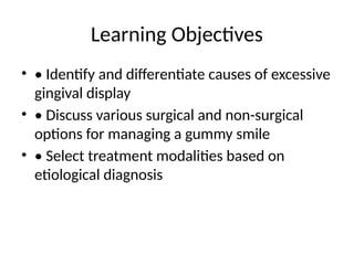 Learning Objectives
• • Identify and differentiate causes of excessive
gingival display
• • Discuss various surgical and non-surgical
options for managing a gummy smile
• • Select treatment modalities based on
etiological diagnosis
 