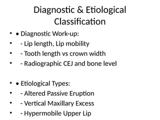 Diagnostic & Etiological
Classification
• • Diagnostic Work-up:
• - Lip length, Lip mobility
• - Tooth length vs crown width
• - Radiographic CEJ and bone level
• • Etiological Types:
• - Altered Passive Eruption
• - Vertical Maxillary Excess
• - Hypermobile Upper Lip
 