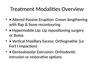 Treatment Modalities Overview
• • Altered Passive Eruption: Crown lengthening
with flap & bone recontouring
• • Hypermobile Lip: Lip repositioning surgery
or Botox
• • Vertical Maxillary Excess: Orthognathic (Le
Fort I impaction)
• • Dentoalveolar Extrusion: Orthodontic
intrusion or restorative options
 